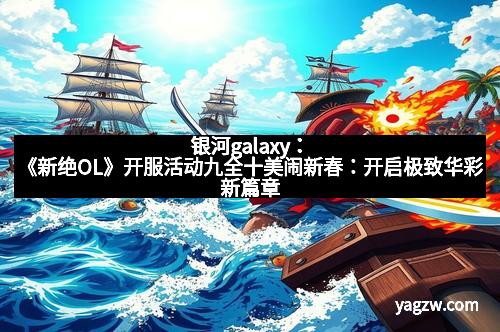 银河galaxy：《新绝OL》开服活动九全十美闹新春：开启极致华彩新篇章