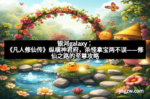 银河galaxy：《凡人修仙传》纵横神君府，杀怪拿宝两不误——修仙之路的至尊攻略